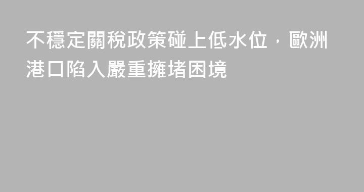 不穩定關稅政策碰上低水位，歐洲港口陷入嚴重擁堵困境