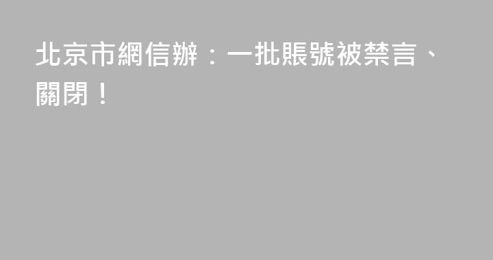 北京市網信辦：一批賬號被禁言、關閉！