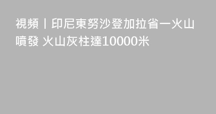 視頻丨印尼東努沙登加拉省一火山噴發 火山灰柱達10000米