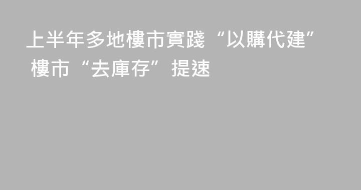 上半年多地樓市實踐“以購代建” 樓市“去庫存”提速