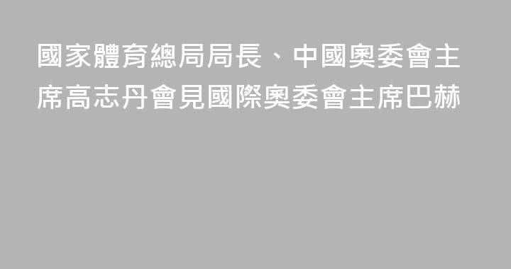 國家體育總局局長、中國奧委會主席高志丹會見國際奧委會主席巴赫