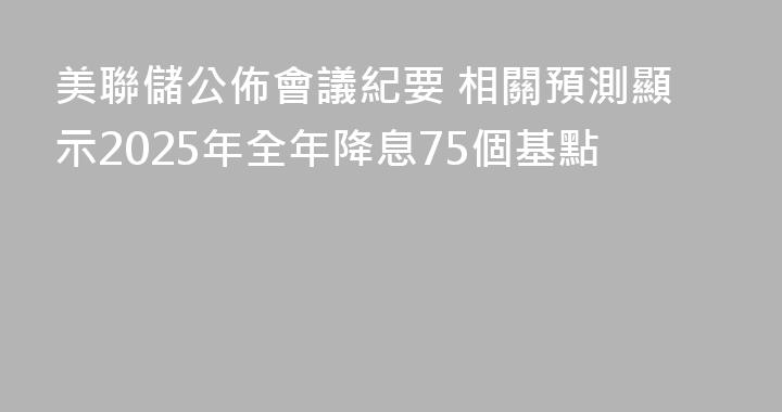 美聯儲公佈會議紀要 相關預測顯示2025年全年降息75個基點