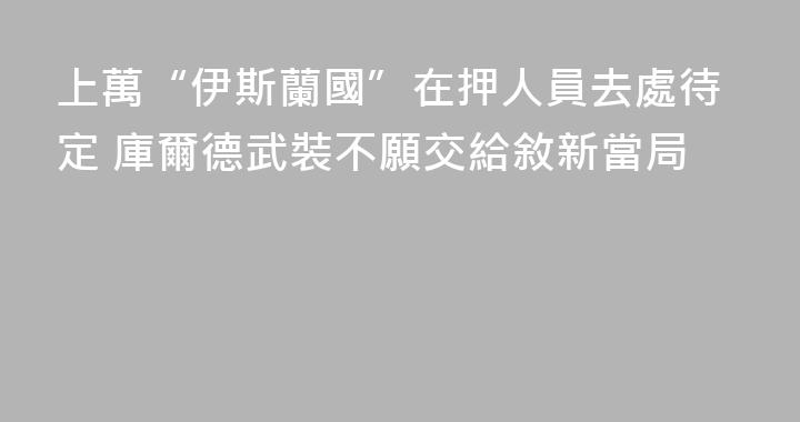 上萬“伊斯蘭國”在押人員去處待定 庫爾德武裝不願交給敘新當局