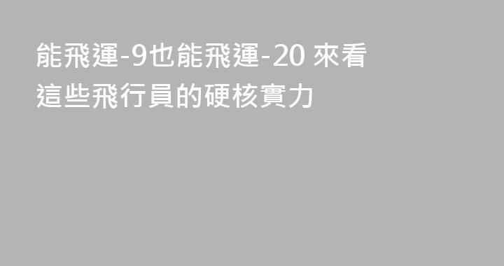 能飛運-9也能飛運-20 來看這些飛行員的硬核實力