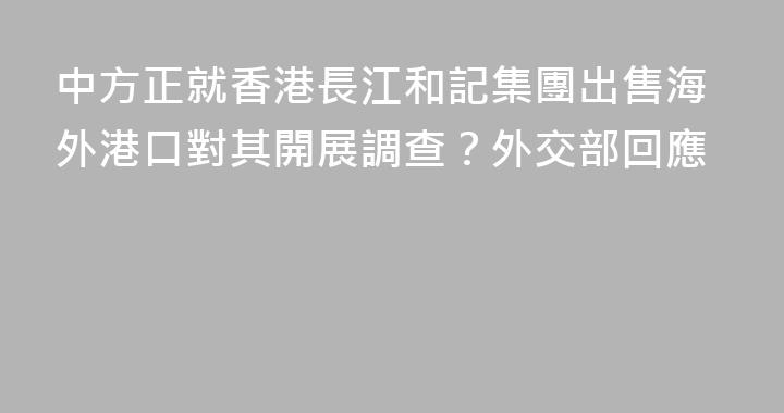 中方正就香港長江和記集團出售海外港口對其開展調查？外交部回應