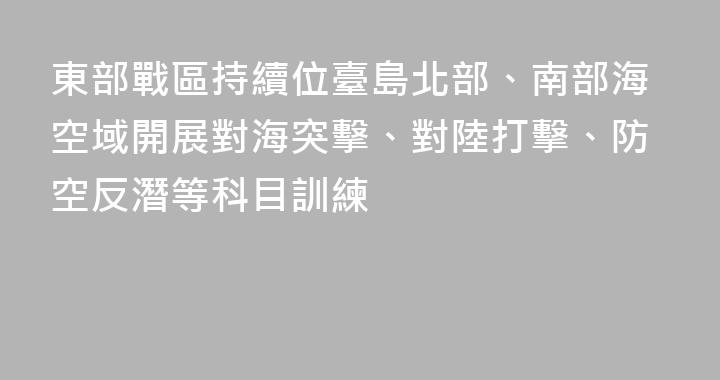 東部戰區持續位臺島北部、南部海空域開展對海突擊、對陸打擊、防空反潛等科目訓練
