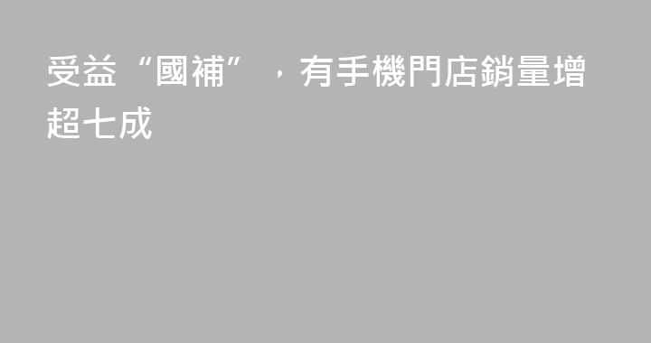 受益“國補”，有手機門店銷量增超七成