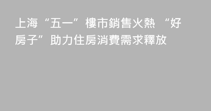 上海“五一”樓市銷售火熱 “好房子”助力住房消費需求釋放