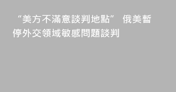 “美方不滿意談判地點” 俄美暫停外交領域敏感問題談判