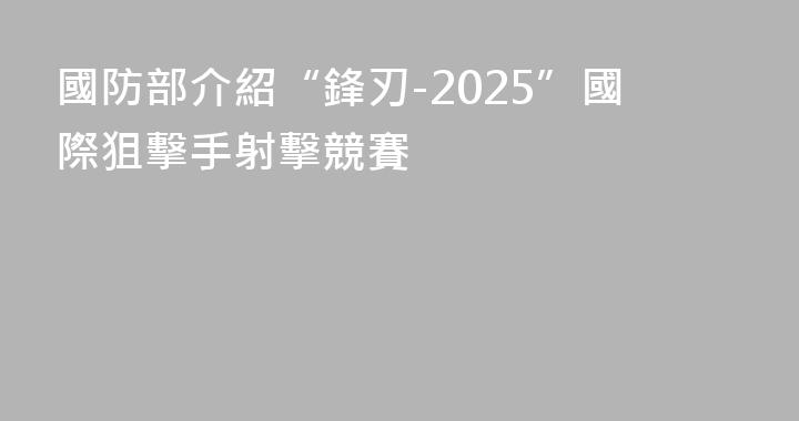 國防部介紹“鋒刃-2025”國際狙擊手射擊競賽