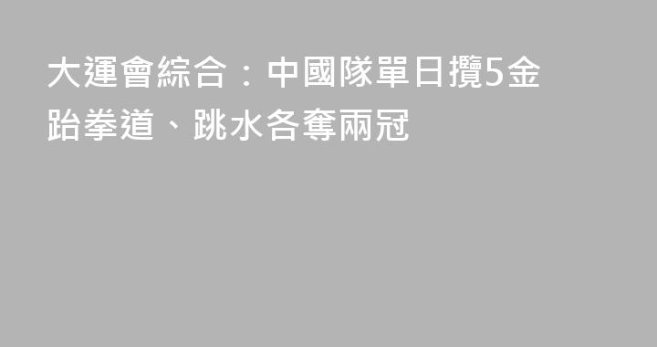 大運會綜合：中國隊單日攬5金 跆拳道、跳水各奪兩冠
