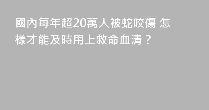 國內每年超20萬人被蛇咬傷 怎樣才能及時用上救命血清？