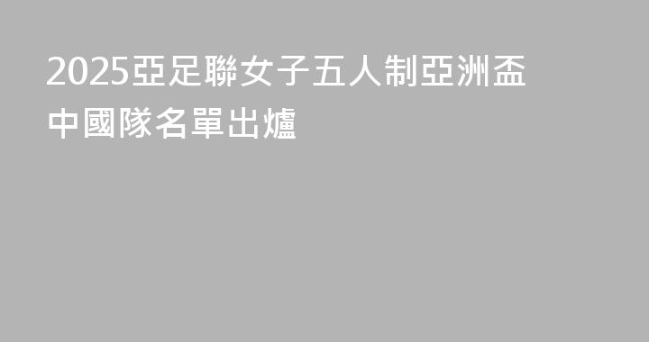 2025亞足聯女子五人制亞洲盃中國隊名單出爐
