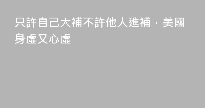 只許自己大補不許他人進補，美國身虛又心虛