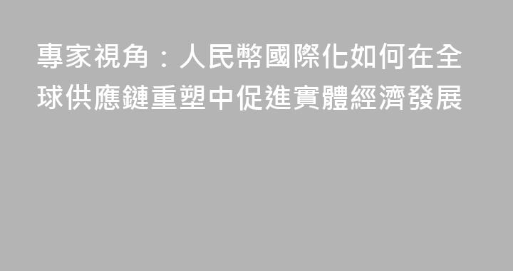 專家視角：人民幣國際化如何在全球供應鏈重塑中促進實體經濟發展