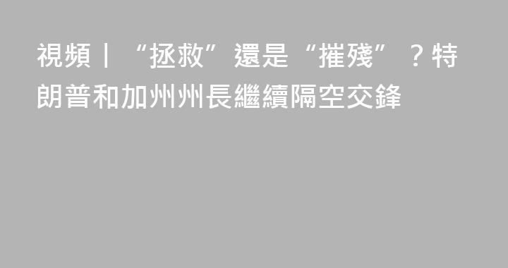 視頻丨“拯救”還是“摧殘”？特朗普和加州州長繼續隔空交鋒