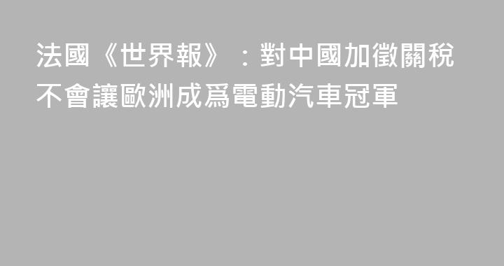 法國《世界報》：對中國加徵關稅不會讓歐洲成爲電動汽車冠軍