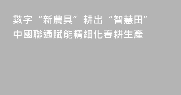 數字“新農具”耕出“智慧田” 中國聯通賦能精細化春耕生產