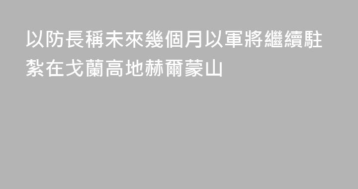 以防長稱未來幾個月以軍將繼續駐紮在戈蘭高地赫爾蒙山