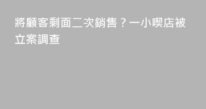 將顧客剩面二次銷售？一小喫店被立案調查