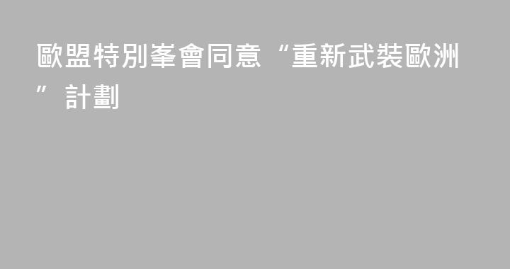 歐盟特別峯會同意“重新武裝歐洲”計劃