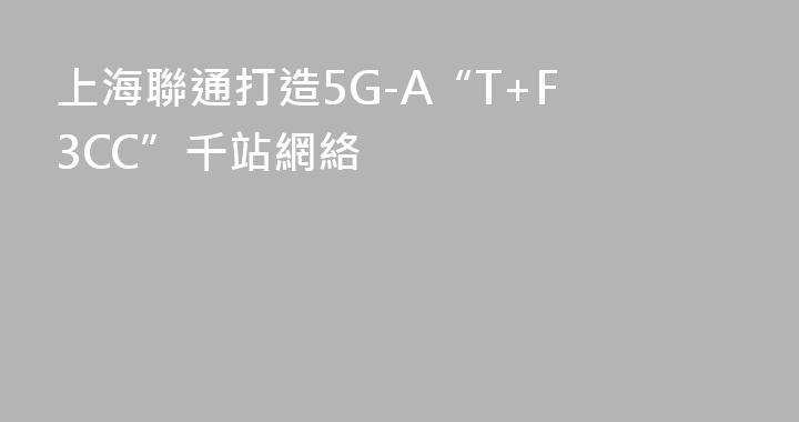 上海聯通打造5G-A“T+F 3CC”千站網絡