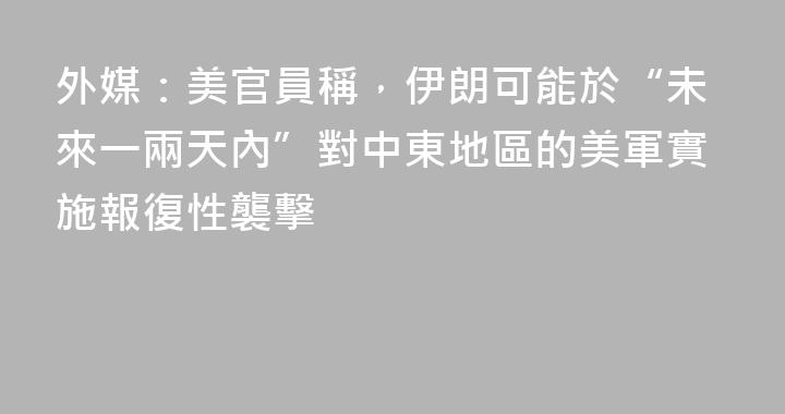 外媒：美官員稱，伊朗可能於“未來一兩天內”對中東地區的美軍實施報復性襲擊