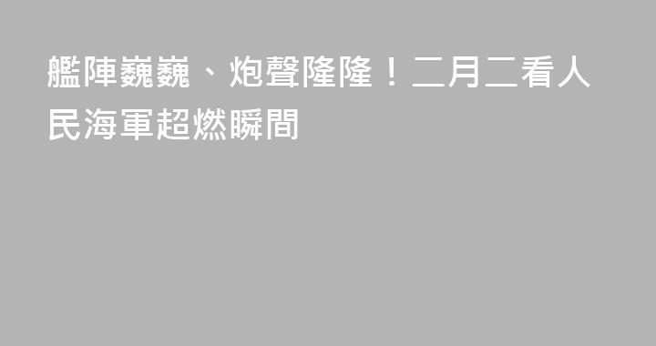 艦陣巍巍、炮聲隆隆！二月二看人民海軍超燃瞬間