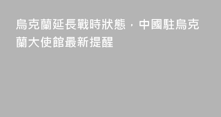 烏克蘭延長戰時狀態，中國駐烏克蘭大使館最新提醒