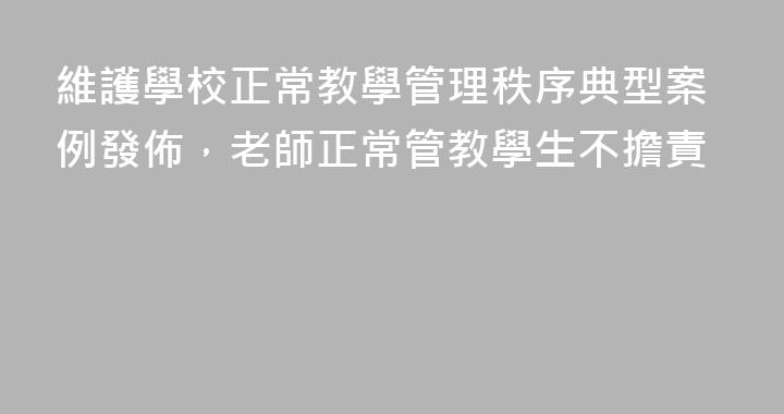 維護學校正常教學管理秩序典型案例發佈，老師正常管教學生不擔責