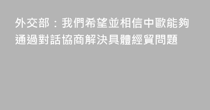 外交部：我們希望並相信中歐能夠通過對話協商解決具體經貿問題
