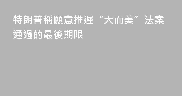 特朗普稱願意推遲“大而美”法案通過的最後期限