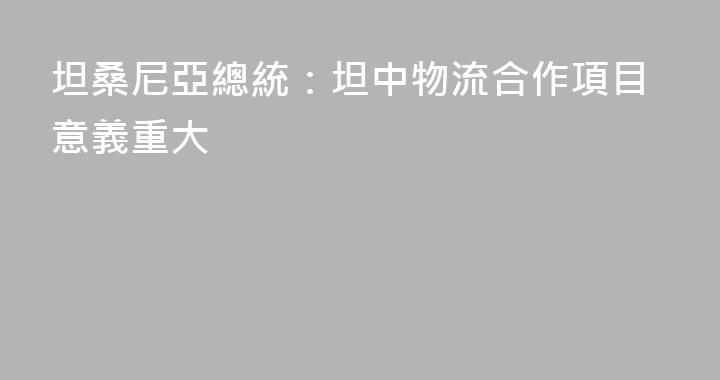 坦桑尼亞總統：坦中物流合作項目意義重大