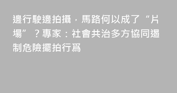邊行駛邊拍攝，馬路何以成了“片場”？專家：社會共治多方協同遏制危險擺拍行爲
