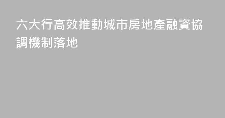 六大行高效推動城市房地產融資協調機制落地