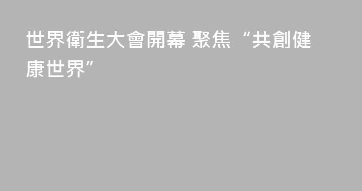 世界衛生大會開幕 聚焦“共創健康世界”