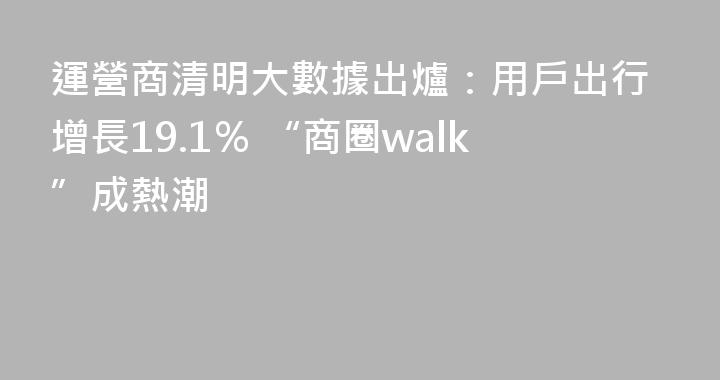 運營商清明大數據出爐：用戶出行增長19.1％ “商圈walk”成熱潮