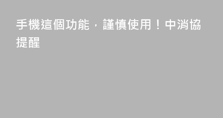 手機這個功能，謹慎使用！中消協提醒