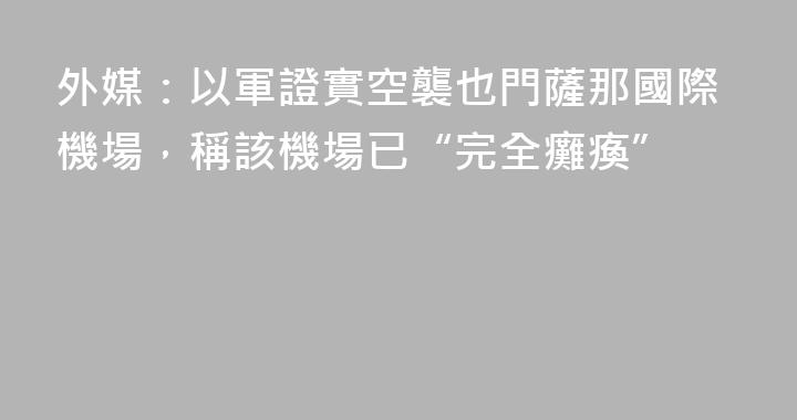 外媒：以軍證實空襲也門薩那國際機場，稱該機場已“完全癱瘓”