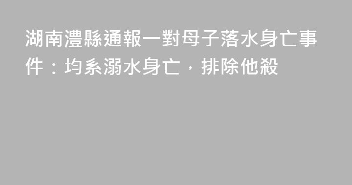 湖南澧縣通報一對母子落水身亡事件：均系溺水身亡，排除他殺