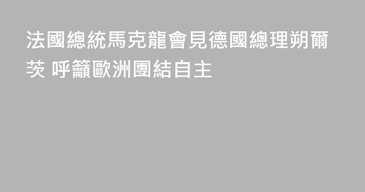 法國總統馬克龍會見德國總理朔爾茨 呼籲歐洲團結自主