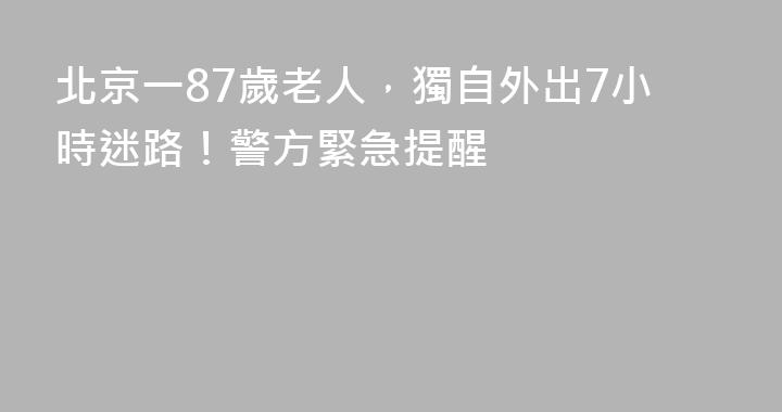 北京一87歲老人，獨自外出7小時迷路！警方緊急提醒