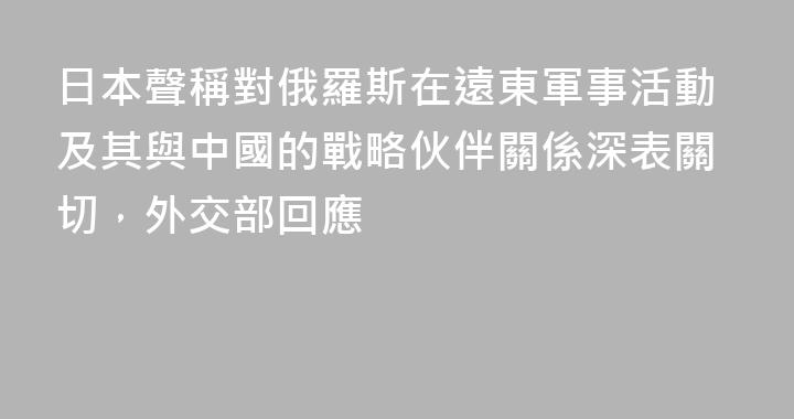 日本聲稱對俄羅斯在遠東軍事活動及其與中國的戰略伙伴關係深表關切，外交部回應