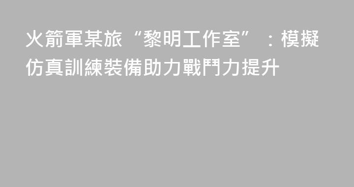 火箭軍某旅“黎明工作室”：模擬仿真訓練裝備助力戰鬥力提升