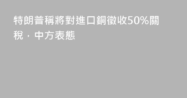 特朗普稱將對進口銅徵收50%關稅，中方表態