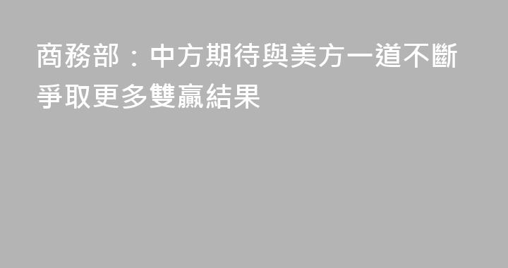 商務部：中方期待與美方一道不斷爭取更多雙贏結果