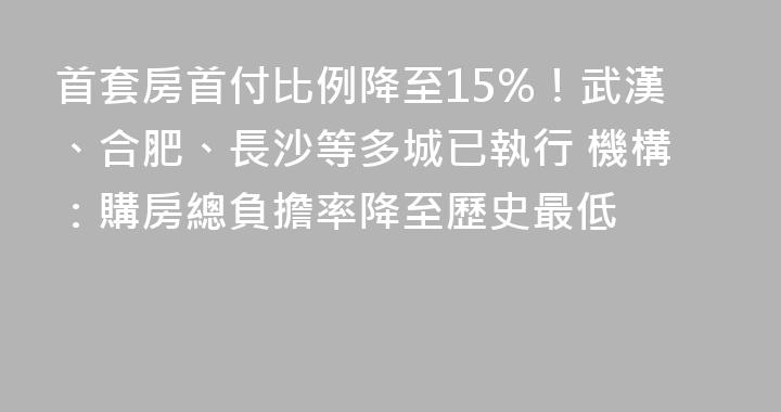 首套房首付比例降至15%！武漢、合肥、長沙等多城已執行 機構：購房總負擔率降至歷史最低