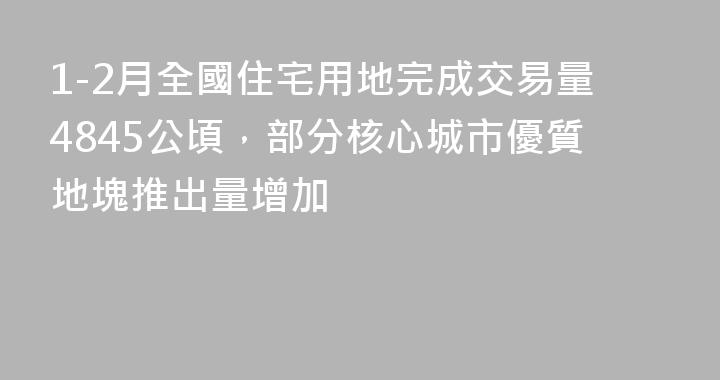 1-2月全國住宅用地完成交易量4845公頃，部分核心城市優質地塊推出量增加