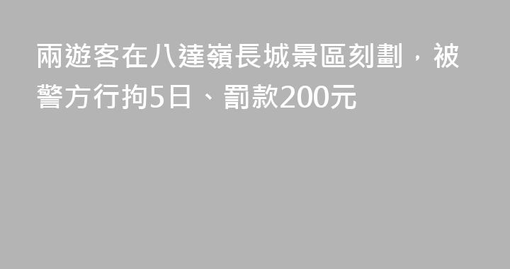 兩遊客在八達嶺長城景區刻劃，被警方行拘5日、罰款200元