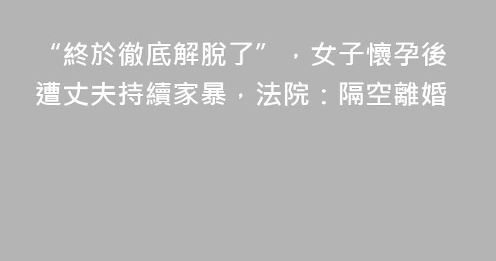 “終於徹底解脫了”，女子懷孕後遭丈夫持續家暴，法院：隔空離婚